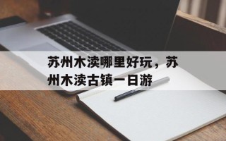 苏州木渎哪里好玩，苏州木渎古镇一日游
