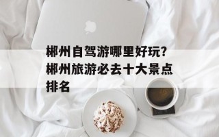 郴州自驾游哪里好玩？郴州旅游必去十大景点排名