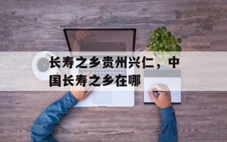 长寿之乡贵州兴仁，中国长寿之乡在哪
