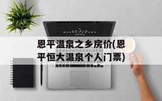 恩平温泉之乡房价(恩平恒大温泉个人门票)