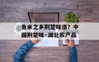 鱼米之乡荆楚味道？中国荆楚味·湖北农产品