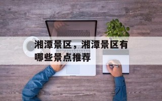湘潭景区，湘潭景区有哪些景点推荐