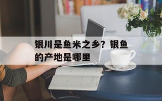 银川是鱼米之乡？银鱼的产地是哪里