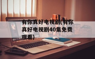 有你真好电视剧(有你真好电视剧40集免费观看)
