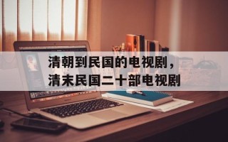 清朝到民国的电视剧，清末民国二十部电视剧