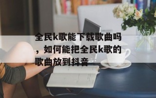 全民k歌能下载歌曲吗，如何能把全民k歌的歌曲放到抖音