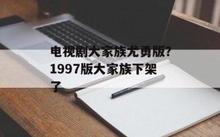 电视剧大家族尤勇版？1997版大家族下架了