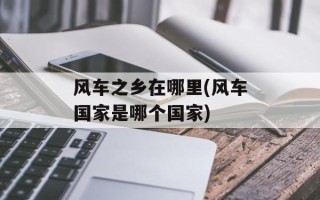 风车之乡在哪里(风车国家是哪个国家)