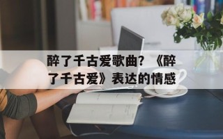 醉了千古爱歌曲？《醉了千古爱》表达的情感