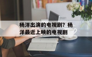 杨洋出演的电视剧？杨洋最近上映的电视剧