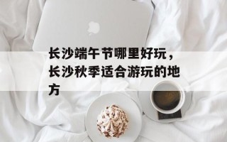 长沙端午节哪里好玩，长沙秋季适合游玩的地方