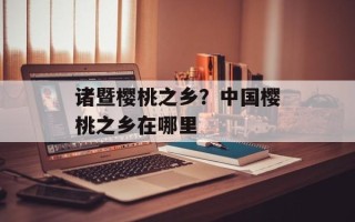 诸暨樱桃之乡？中国樱桃之乡在哪里