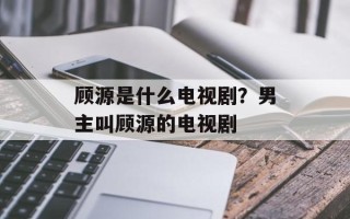 顾源是什么电视剧？男主叫顾源的电视剧