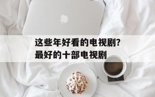 这些年好看的电视剧？最好的十部电视剧