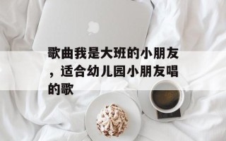 歌曲我是大班的小朋友，适合幼儿园小朋友唱的歌