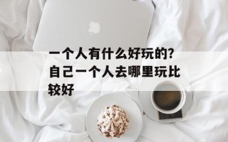一个人有什么好玩的？自己一个人去哪里玩比较好