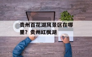 贵州百花湖风景区在哪里？贵州红枫湖