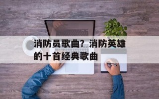消防员歌曲？消防英雄的十首经典歌曲