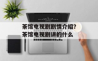 茶馆电视剧剧情介绍？茶馆电视剧讲的什么