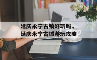 延庆永宁古镇好玩吗，延庆永宁古城游玩攻略