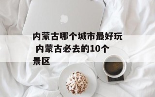 内蒙古哪个城市最好玩 内蒙古必去的10个景区