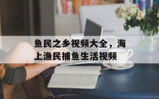 鱼民之乡视频大全，海上渔民捕鱼生活视频