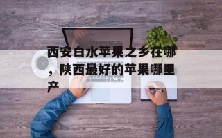 西安白水苹果之乡在哪，陕西最好的苹果哪里产