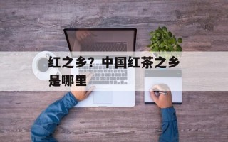 红之乡？中国红茶之乡是哪里