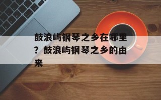 鼓浪屿钢琴之乡在哪里？鼓浪屿钢琴之乡的由来