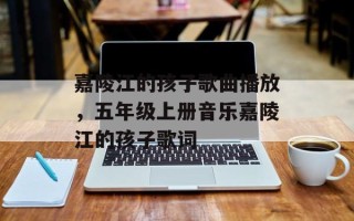 嘉陵江的孩子歌曲播放，五年级上册音乐嘉陵江的孩子歌词