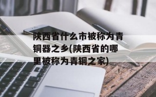 陕西省什么市被称为青铜器之乡(陕西省的哪里被称为青铜之家)