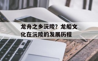 龙舟之乡沅陵？龙船文化在沅陵的发展历程