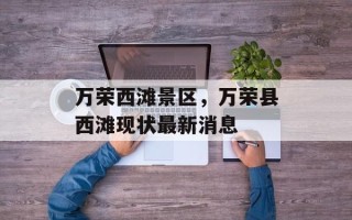 万荣西滩景区，万荣县西滩现状最新消息