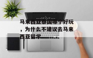 马来西亚泰国哪个好玩，为什么不建议去马来西亚留学