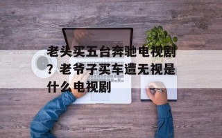 老头买五台奔驰电视剧？老爷子买车遭无视是什么电视剧