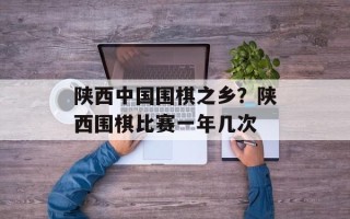 陕西中国围棋之乡？陕西围棋比赛一年几次