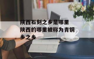 陕西石刻之乡是哪里 陕西的哪里被称为青铜乡之乡