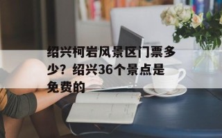 绍兴柯岩风景区门票多少？绍兴36个景点是免费的