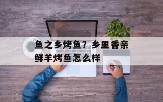 鱼之乡烤鱼？乡里香亲鲜羊烤鱼怎么样
