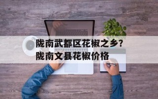 陇南武都区花椒之乡？陇南文县花椒价格