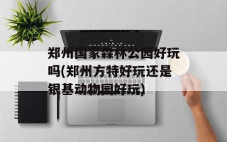 郑州国家森林公园好玩吗(郑州方特好玩还是银基动物园好玩)
