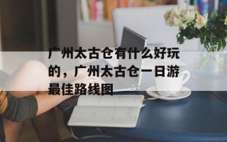 广州太古仓有什么好玩的，广州太古仓一日游最佳路线图
