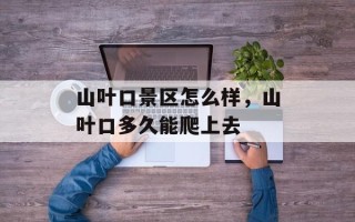 山叶口景区怎么样，山叶口多久能爬上去