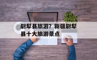 尉犁县旅游？新疆尉犁县十大旅游景点