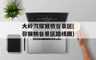 大岭沟猕猴桃谷景区(弥猴桃谷景区路线图)