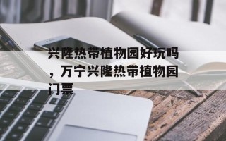 兴隆热带植物园好玩吗，万宁兴隆热带植物园门票
