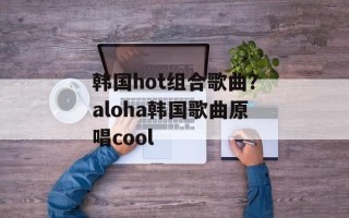 韩国hot组合歌曲？aloha韩国歌曲原唱cool