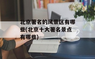 北京著名的风景区有哪些(北京十大著名景点有哪些)