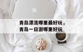 青岛漂流哪里最好玩，青岛一日游哪里好玩