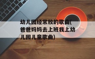 幼儿园经常放的歌曲(爸爸妈妈去上班我上幼儿园儿童歌曲)